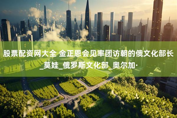 股票配资网大全 金正恩会见率团访朝的俄文化部长_莫娃_俄罗斯文化部_奥尔加·