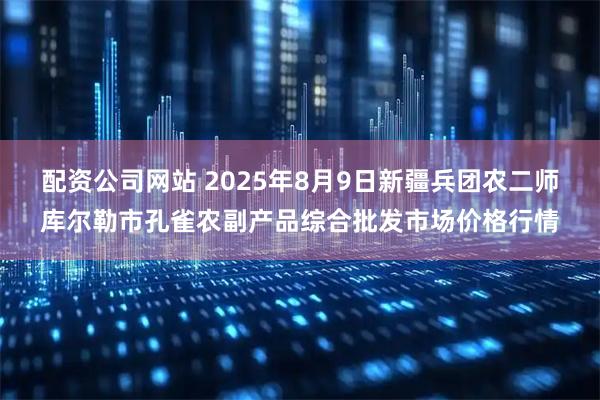 配资公司网站 2025年8月9日新疆兵团农二师库尔勒市孔雀农副产品综合批发市场价格行情