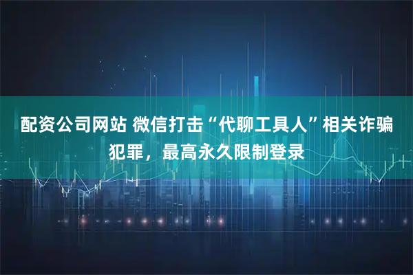 配资公司网站 微信打击“代聊工具人”相关诈骗犯罪，最高永久限制登录
