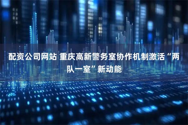 配资公司网站 重庆高新警务室协作机制激活“两队一室”新动能