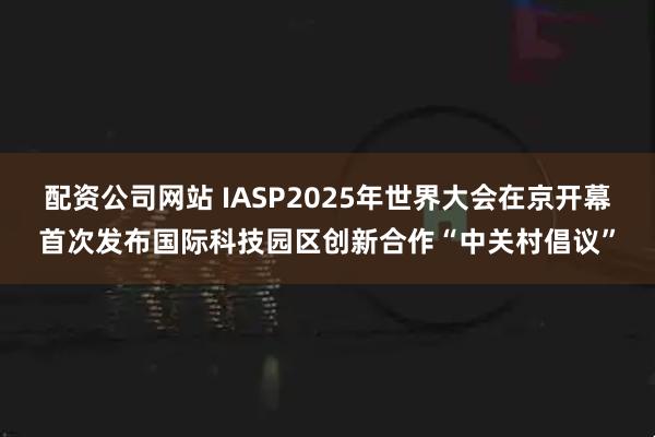配资公司网站 IASP2025年世界大会在京开幕首次发布国际科技园区创新合作“中关村倡议”