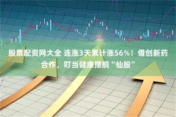 股票配资网大全 连涨3天累计涨56%！借创新药合作，叮当健康摆脱“仙股”