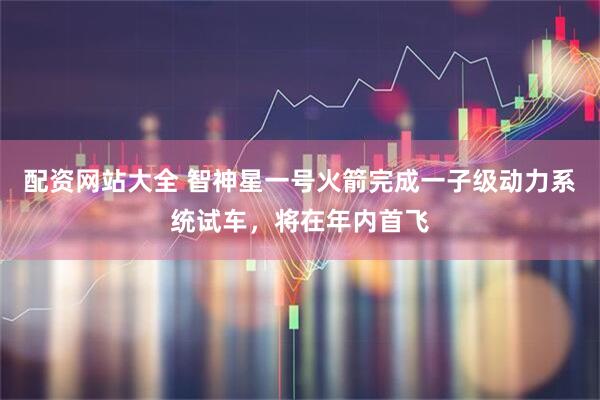 配资网站大全 智神星一号火箭完成一子级动力系统试车，将在年内首飞