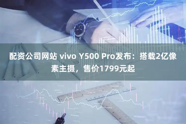 配资公司网站 vivo Y500 Pro发布：搭载2亿像素主摄，售价1799元起