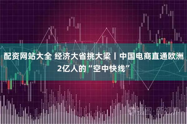 配资网站大全 经济大省挑大梁丨中国电商直通欧洲2亿人的“空中快线”
